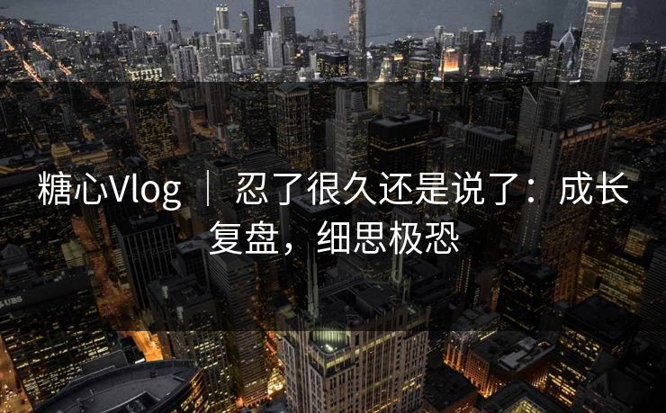 糖心Vlog ｜ 忍了很久还是说了：成长复盘，细思极恐