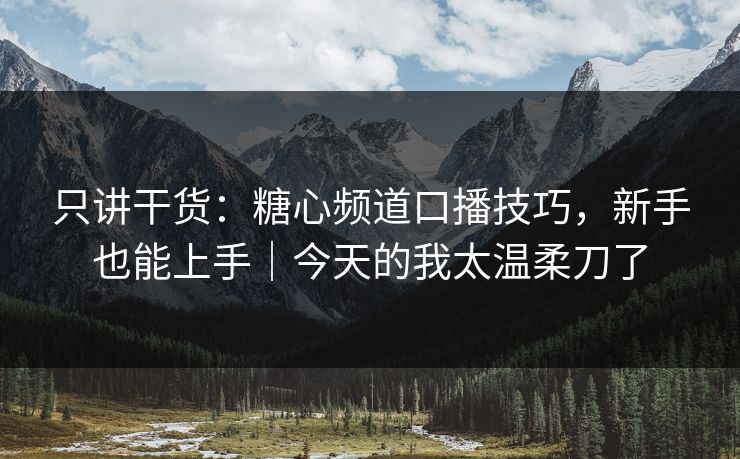 只讲干货：糖心频道口播技巧，新手也能上手｜今天的我太温柔刀了