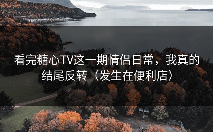 看完糖心TV这一期情侣日常，我真的结尾反转（发生在便利店）