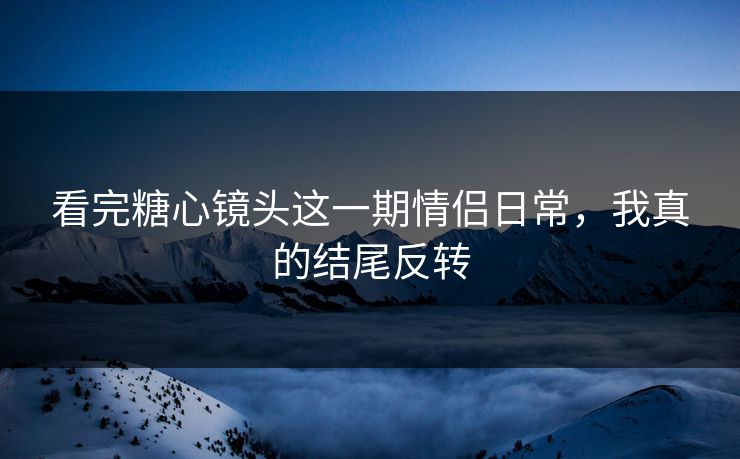 看完糖心镜头这一期情侣日常，我真的结尾反转