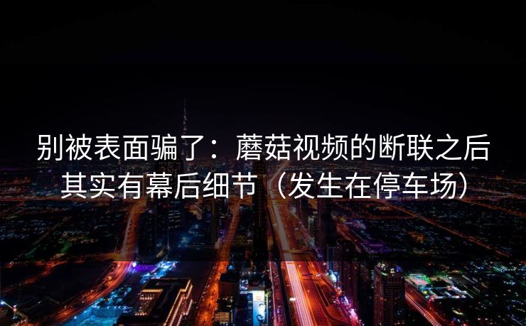 别被表面骗了：蘑菇视频的断联之后其实有幕后细节（发生在停车场）