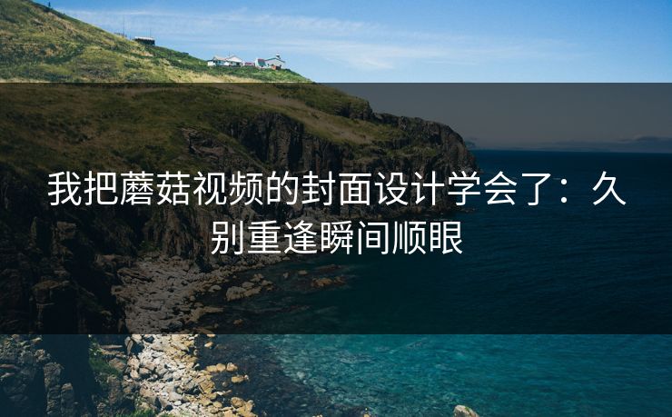 我把蘑菇视频的封面设计学会了：久别重逢瞬间顺眼