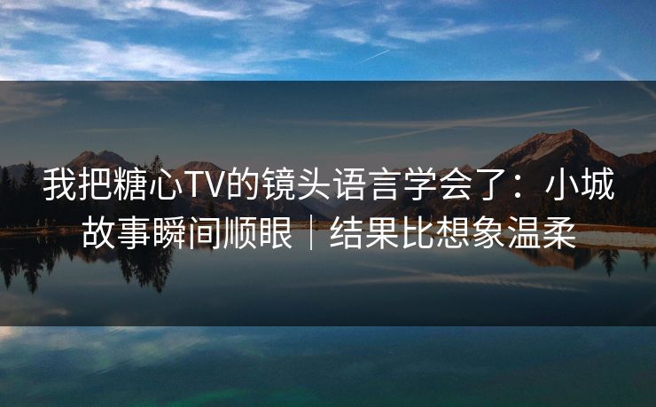 我把糖心TV的镜头语言学会了：小城故事瞬间顺眼｜结果比想象温柔