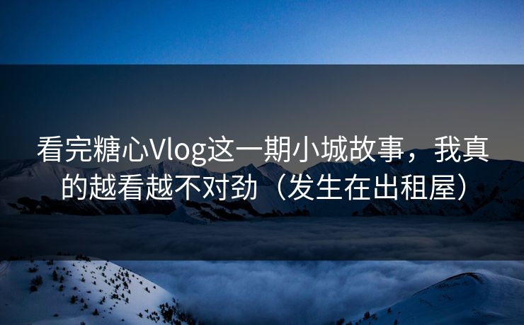 看完糖心Vlog这一期小城故事，我真的越看越不对劲（发生在出租屋）