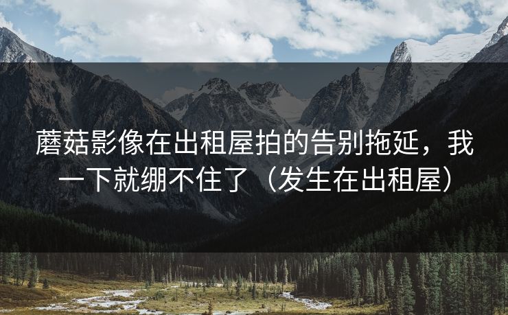 蘑菇影像在出租屋拍的告别拖延，我一下就绷不住了（发生在出租屋）