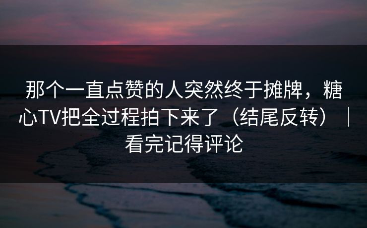 那个一直点赞的人突然终于摊牌，糖心TV把全过程拍下来了（结尾反转）｜看完记得评论