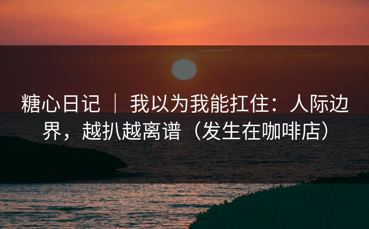 糖心日记 ｜ 我以为我能扛住：人际边界，越扒越离谱（发生在咖啡店）