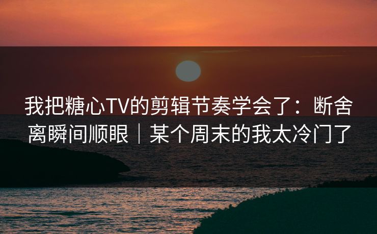 我把糖心TV的剪辑节奏学会了：断舍离瞬间顺眼｜某个周末的我太冷门了