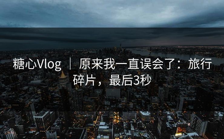 糖心Vlog ｜ 原来我一直误会了：旅行碎片，最后3秒