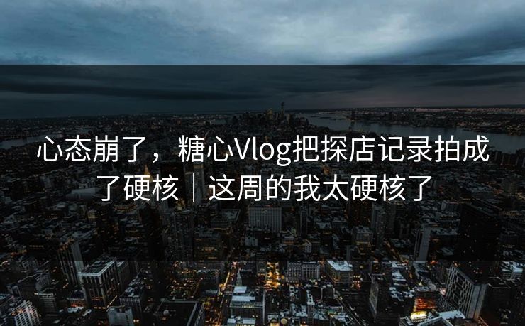 心态崩了，糖心Vlog把探店记录拍成了硬核｜这周的我太硬核了