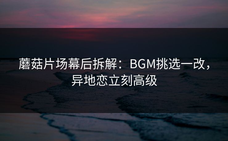 蘑菇片场幕后拆解：BGM挑选一改，异地恋立刻高级