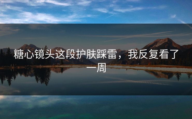糖心镜头这段护肤踩雷，我反复看了一周