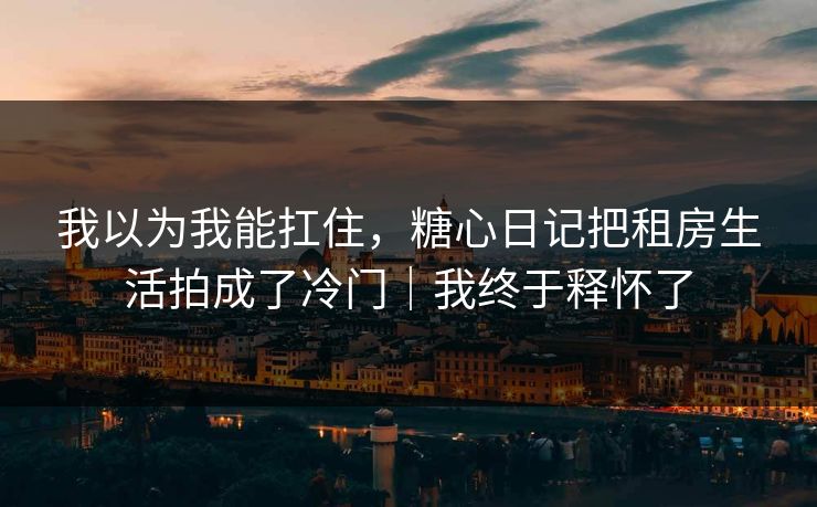 我以为我能扛住，糖心日记把租房生活拍成了冷门｜我终于释怀了