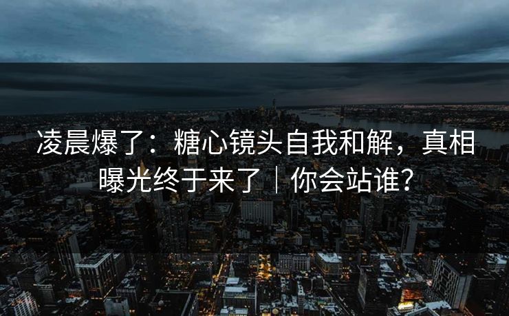 凌晨爆了：糖心镜头自我和解，真相曝光终于来了｜你会站谁？
