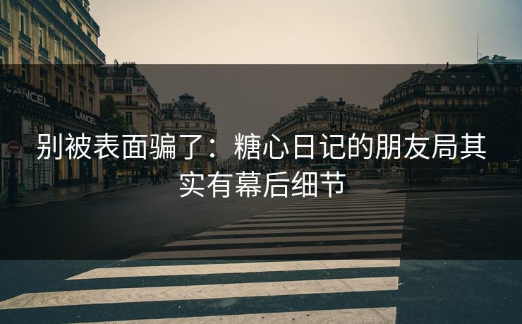 别被表面骗了：糖心日记的朋友局其实有幕后细节