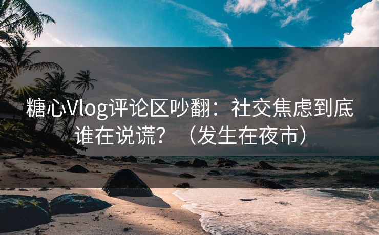糖心Vlog评论区吵翻：社交焦虑到底谁在说谎？（发生在夜市）