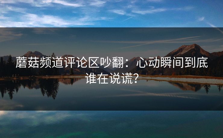 蘑菇频道评论区吵翻：心动瞬间到底谁在说谎？