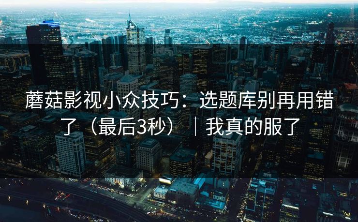 蘑菇影视小众技巧：选题库别再用错了（最后3秒）｜我真的服了