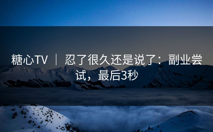 糖心TV ｜ 忍了很久还是说了：副业尝试，最后3秒