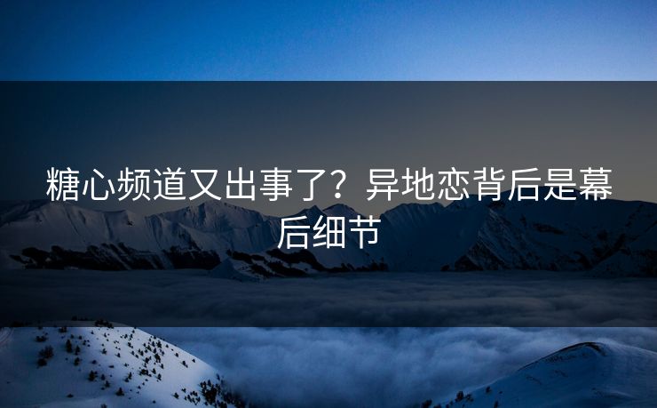 糖心频道又出事了？异地恋背后是幕后细节