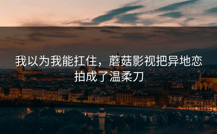 我以为我能扛住，蘑菇影视把异地恋拍成了温柔刀