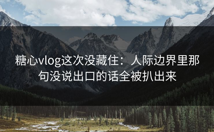 糖心vlog这次没藏住：人际边界里那句没说出口的话全被扒出来