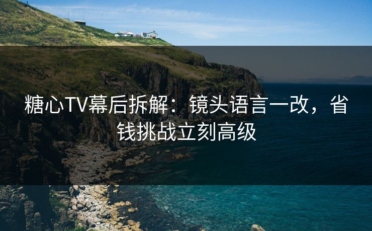 糖心TV幕后拆解：镜头语言一改，省钱挑战立刻高级