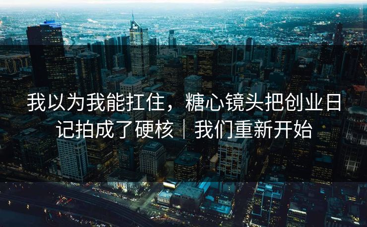 我以为我能扛住，糖心镜头把创业日记拍成了硬核｜我们重新开始