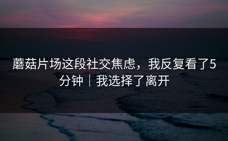 蘑菇片场这段社交焦虑，我反复看了5分钟｜我选择了离开
