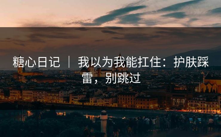糖心日记 ｜ 我以为我能扛住：护肤踩雷，别跳过