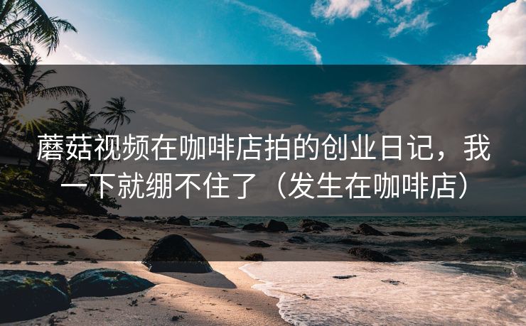 蘑菇视频在咖啡店拍的创业日记，我一下就绷不住了（发生在咖啡店）