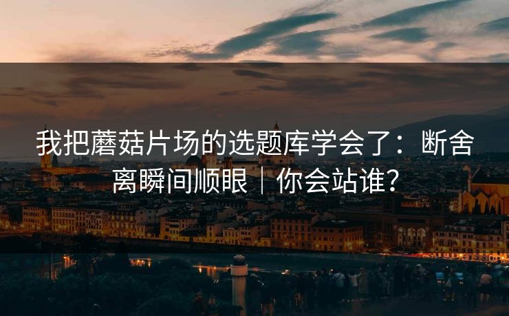 我把蘑菇片场的选题库学会了：断舍离瞬间顺眼｜你会站谁？