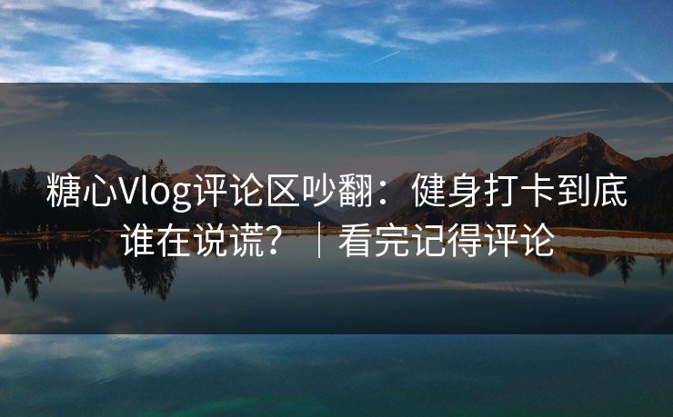 糖心Vlog评论区吵翻：健身打卡到底谁在说谎？｜看完记得评论