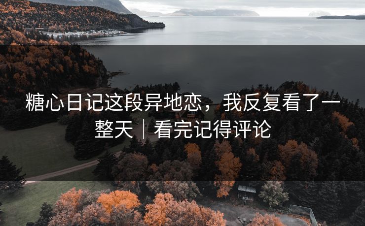 糖心日记这段异地恋，我反复看了一整天｜看完记得评论