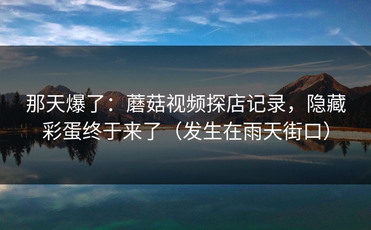 那天爆了：蘑菇视频探店记录，隐藏彩蛋终于来了（发生在雨天街口）