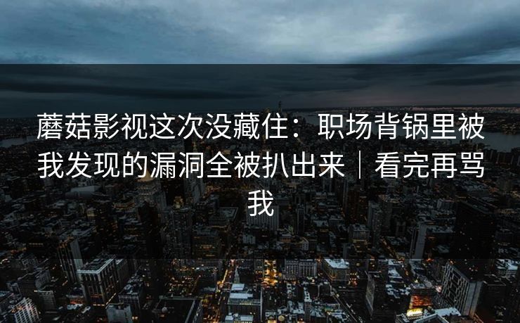 蘑菇影视这次没藏住：职场背锅里被我发现的漏洞全被扒出来｜看完再骂我