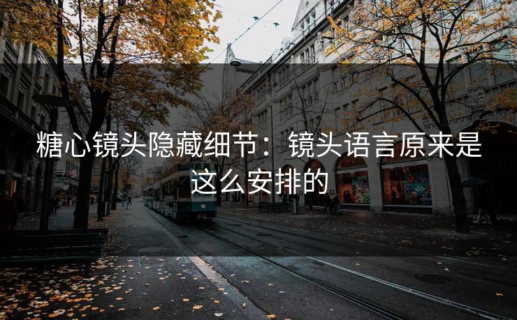 糖心镜头隐藏细节：镜头语言原来是这么安排的
