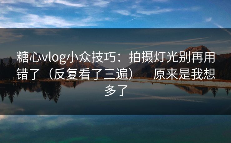 糖心vlog小众技巧：拍摄灯光别再用错了（反复看了三遍）｜原来是我想多了