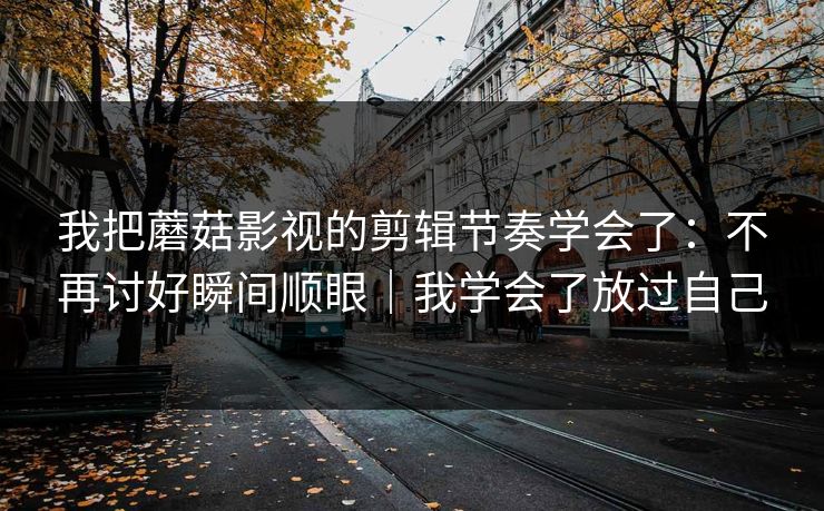 我把蘑菇影视的剪辑节奏学会了：不再讨好瞬间顺眼｜我学会了放过自己