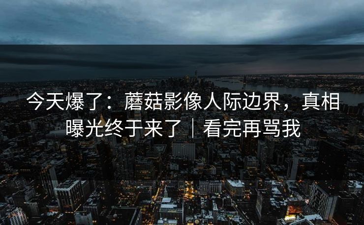 今天爆了：蘑菇影像人际边界，真相曝光终于来了｜看完再骂我