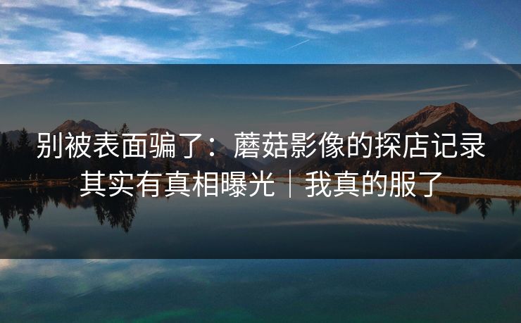 别被表面骗了：蘑菇影像的探店记录其实有真相曝光｜我真的服了