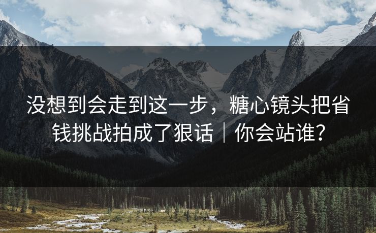 没想到会走到这一步，糖心镜头把省钱挑战拍成了狠话｜你会站谁？