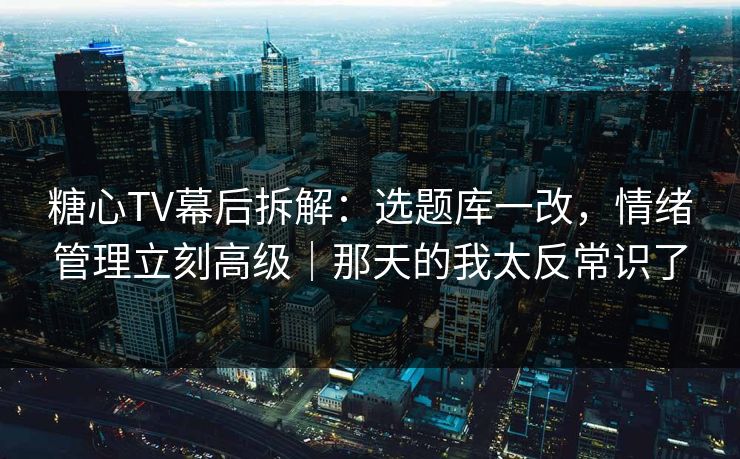 糖心TV幕后拆解：选题库一改，情绪管理立刻高级｜那天的我太反常识了