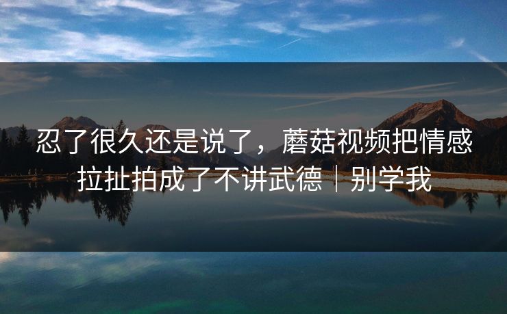 忍了很久还是说了，蘑菇视频把情感拉扯拍成了不讲武德｜别学我