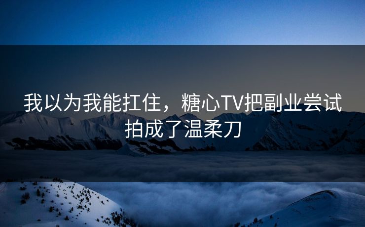 我以为我能扛住，糖心TV把副业尝试拍成了温柔刀