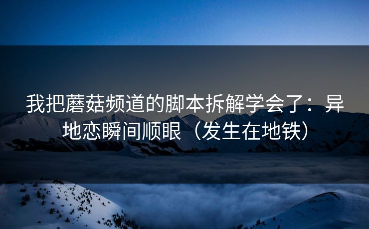 我把蘑菇频道的脚本拆解学会了：异地恋瞬间顺眼（发生在地铁）