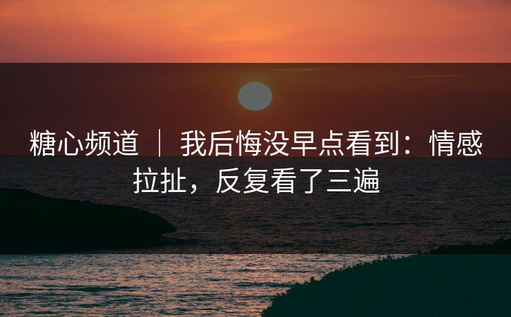 糖心频道 ｜ 我后悔没早点看到：情感拉扯，反复看了三遍