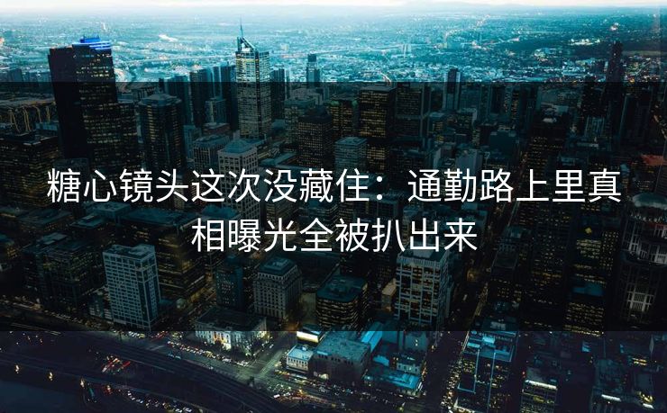 糖心镜头这次没藏住：通勤路上里真相曝光全被扒出来