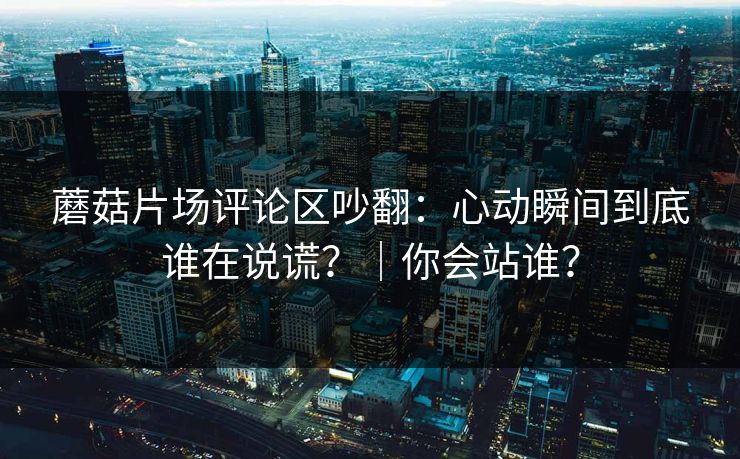 蘑菇片场评论区吵翻：心动瞬间到底谁在说谎？｜你会站谁？