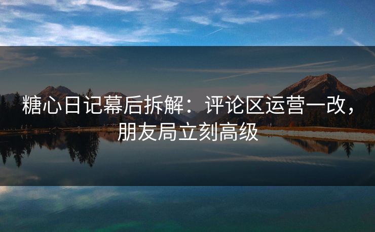 糖心日记幕后拆解：评论区运营一改，朋友局立刻高级